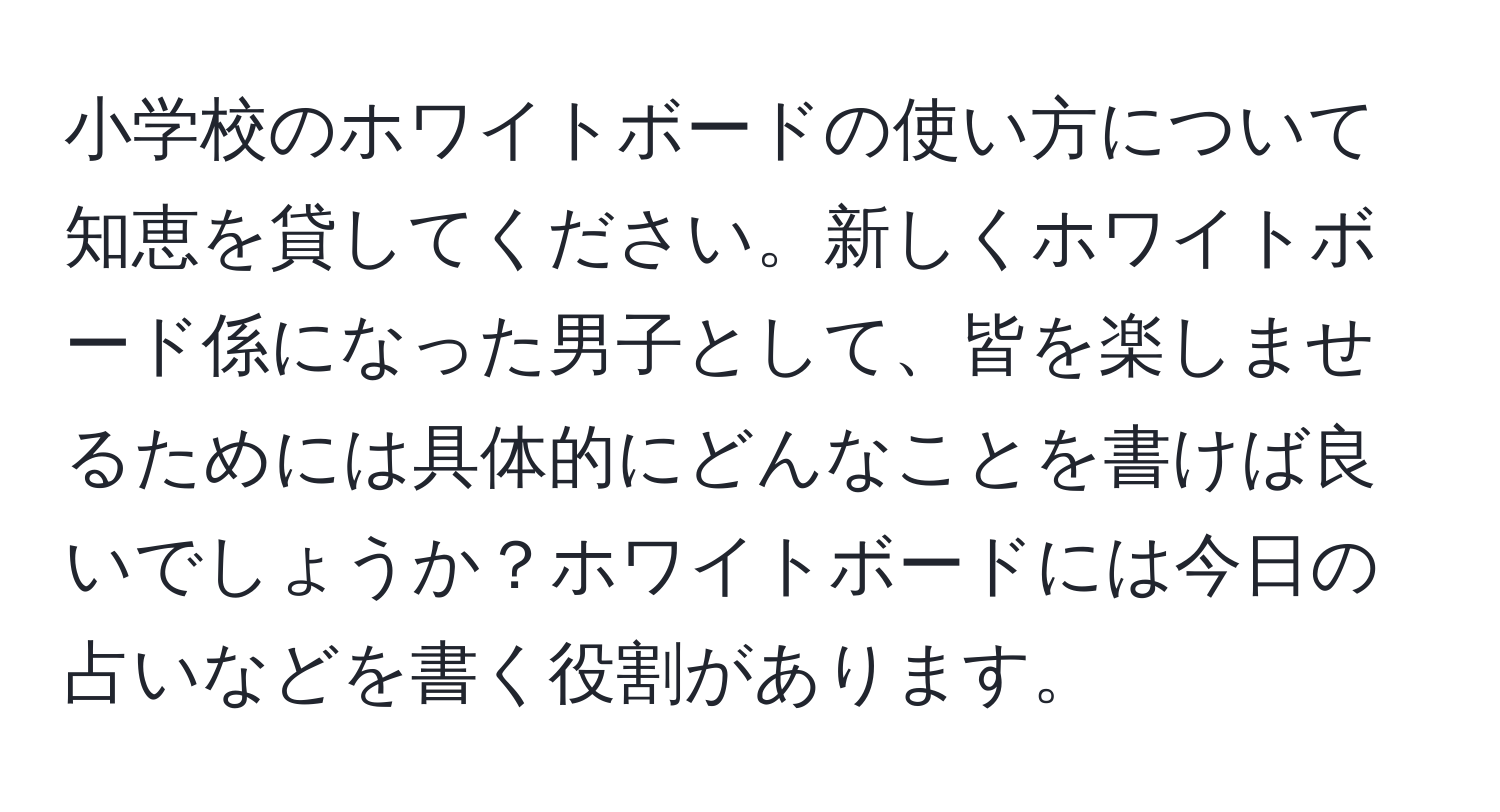 小学校のホワイトボードの使い方について知恵を貸してください。新しくホワイトボード係になった男子として、皆を楽しませるためには具体的にどんなことを書けば良いでしょうか？ホワイトボードには今日の占いなどを書く役割があります。