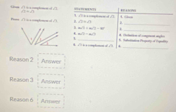 Given ∠ 1 is a complement of ∠ 2 STATEMENTS REASONS
∠ 2=∠ 3
1. ∠ 1 is a complement of ∠ 2 1. Given 
_ 
Pruve ∠ 1 is a complement of ∠ 3 2. ∠ 2=∠ 3
_ 
3. m∠ 1+m∠ 2=90°
4. m∠ 2=m∠ 3 4. Definition of congruent angles 
5. _5. Substitution Property of Equality 
_ 
6. ∠ 1 is a complement of ∠ 3. 6. 
Reason 2 Answer 
Reason 3 Answer 
Reason 6 Answer