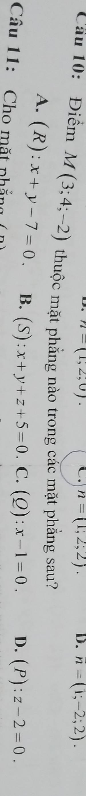 n=(1,2,0).
C. n=(1,2;2). D. overline n=(1;-2;2). 
Cầu 10: Điểm M(3;4;-2) thuộc mặt phẳng nào trong các mặt phẳng sau?
A. ( R ): x+y-7=0. B. (S):x+y+z+5=0 C.(Q): x-1=0.
D. (P):z-2=0. 
Câu 11: Cho mặt phẳng