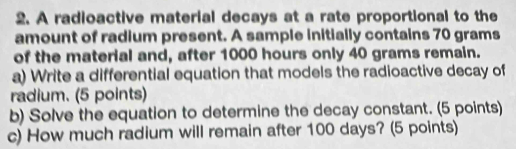 A radioactive material decays at a rate proportional to the 
amount of radium present. A sample initially contains 70 grams
of the material and, after 1000 hours only 40 grams remain. 
a) Write a differential equation that models the radioactive decay of 
radium. (5 points) 
b) Solve the equation to determine the decay constant. (5 points) 
c) How much radium will remain after 100 days? (5 points)