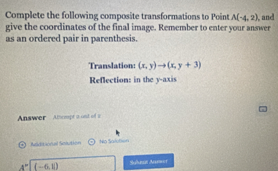 Complete the following composite transformations to Point A(-4,2) , and 
give the coordinates of the final image. Remember to enter your answer 
as an ordered pair in parenthesis. 
Translation: (x,y)to (x,y+3)
Reflection: in the y-axis 
Answer Attempt 2 ont of 2 
Arditional Solution No Salution
A''| (-6,1|) Submit Auswer