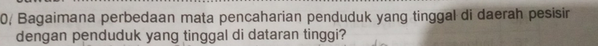 0, Bagaimana perbedaan mata pencaharian penduduk yang tinggal di daerah pesisir 
dengan penduduk yang tinggal di dataran tinggi?