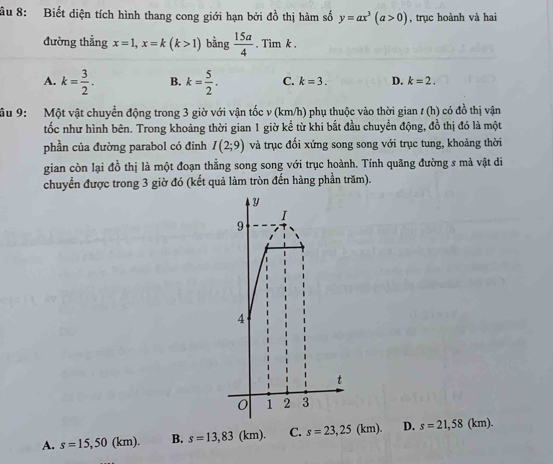 âu 8: Biết diện tích hình thang cong giới hạn bởi đồ thị hàm số y=ax^3(a>0) , trục hoành và hai
đường thẳng x=1, x=k(k>1) bằng  15a/4 .Tim a k.
A. k= 3/2 . k= 5/2 . 
B.
C. k=3. D. k=2. 
âu 9: Một vật chuyển động trong 3 giờ với vận tốc v (km/h) phụ thuộc vào thời gian t (h) có đồ thị vận
tốc như hình bên. Trong khoảng thời gian 1 giờ kể từ khi bắt đầu chuyển động, đồ thị đó là một
phần của đường parabol có đỉnh I(2;9) và trục đối xứng song song với trục tung, khoảng thời
gian còn lại đồ thị là một đoạn thẳng song song với trục hoành. Tính quãng đường s mà vật di
chuyển được trong 3 giờ đó (kết quả làm tròn đến hàng phần trăm).
A. s=15,50 (km). B. s=13,83(km). C. s=23,25(km). D. s=21,58(km).