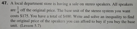 A local department store is having a sale on stereo speakers. All speakers 
are  1/4  off the original price. The base unit of the stereo system you want 
costs $175. You have a total of $400. Write and solve an inequality to find 
the original price of the speakers you can afford to buy if you buy the base 
unit. (Lesson 5.7)