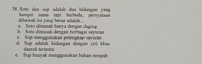 Soto dan sup adalah dua hidangan yang
hampir sama tapi berbeda, pernyataan
dibawah ini yang benar adalah...
a. Soto dimasak hanya dengan daging
b. Soto dimasak dengan berbagai sayuran
c. Sup menggunakan pelengkap sayuran
d. Sup adalah hidangan dengan ciri khas
daerah tertentu
e. Sup banyak menggunakan bahan rempah