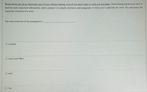 Newswriting can be an important part of your writing training, even if you never want to work as a journalist. Newswriting teaches you how to
find the most important information and to present it in simple sentences and paragraphs. It helps you to identify the news. You also learn the
important elements of a news.
The main stracture of the paragraph is_
contrast
○ cause and effect
time
list