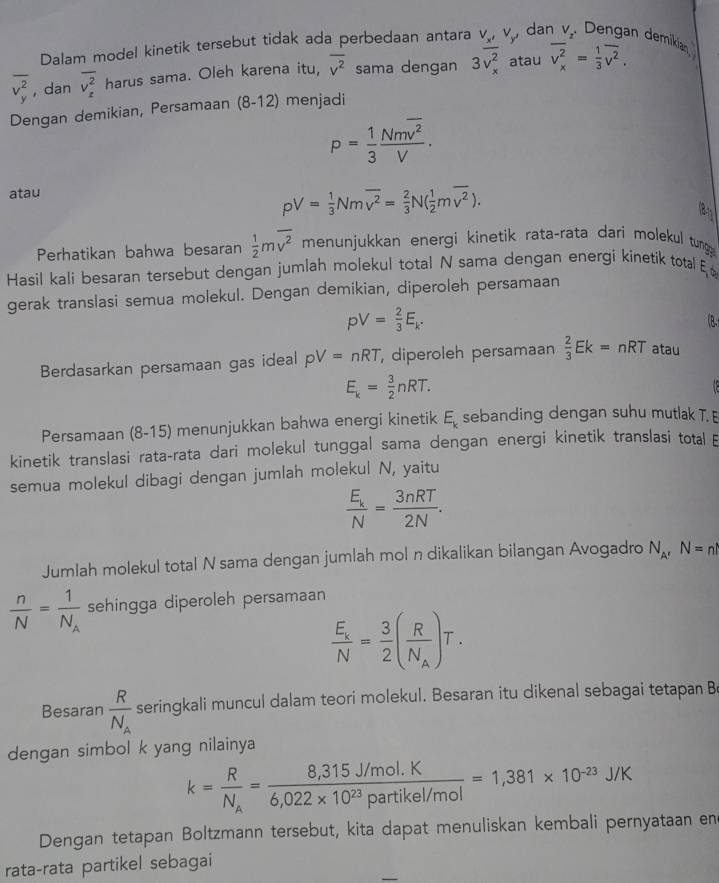 Dalam model kinetik tersebut tidak ada perbedaan antara V_x' dan V_2 Dengan demikían
overline (v_y)^2 , dan overline (v_x)^2 harus sama. Oleh karena itu, overline v^2 sama dengan 3overline (v_x)^2 atau overline (v_x)^2= 1/3 overline v^2.
Dengan demikian, Persamaan (8-12) menjadi
P= 1/3 frac Nmoverline v^2V.
atau
pV= 1/3 Nmoverline v^2= 2/3 N( 1/2 moverline v^2).
(8
Perhatikan bahwa besaran  1/2 moverline v^2 menunjukkan energi kinetik rata-rata dari molekul tung
Hasil kali besaran tersebut dengan jumlah molekul total N sama dengan energi kinetik total ξ 
gerak translasi semua molekul. Dengan demikian, diperoleh persamaan
pV= 2/3 E_k.
(B.
Berdasarkan persamaan gas ideal pV=nRT diperoleh persamaan  2/3 Ek=nRT atau
E_k= 3/2 nRT.
Persamaan (8-15) menunjukkan bahwa energi kinetik E_k sebanding dengan suhu mutlak T. E
kinetik translasi rata-rata dari molekul tunggal sama dengan energi kinetik translasi total 
semua molekul dibagi dengan jumlah molekul N, yaitu
frac E_kN= 3nRT/2N .
Jumlah molekul total N sama dengan jumlah mol n dikalikan bilangan Avogadro N_A'N=nl
 n/N =frac 1N_A sehingga diperoleh persamaan
frac E_xN= 3/2 (frac RN_A)T.
Besaran frac RN_A seringkali muncul dalam teori molekul. Besaran itu dikenal sebagai tetapan B
dengan simbol k yang nilainya
k=frac RN_A= (8,315J/mol.K)/6,022* 10^(23)Partikel/mol =1,381* 10^(-23)J/K
Dengan tetapan Boltzmann tersebut, kita dapat menuliskan kembali pernyataan en
rata-rata partikel sebagai