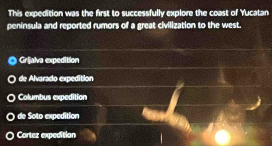 This expedition was the first to successfully explore the coast of Yucatan
peninsula and reported rumors of a great civilization to the west.
Grijalva expedition
de Alvarado expedition
Columbus expedition
de Soto expedition
Cortez expedition