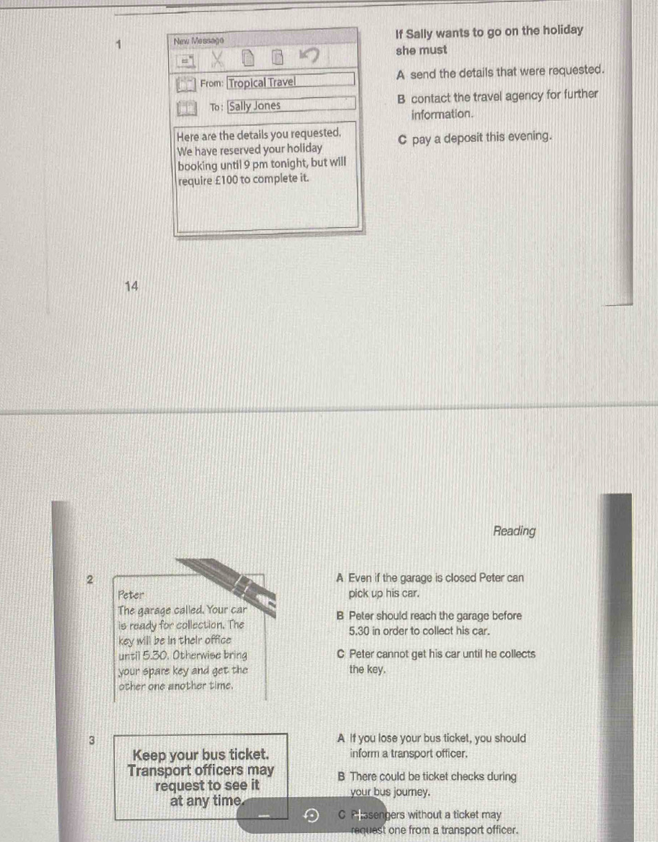 If Sally wants to go on the holiday
she must
A send the details that were requested.
B contact the travel agency for further
information.
C pay a deposit this evening.
14
Reading
2 A Even if the garage is closed Peter can
Peter pick up his car.
The garage called. Your car B Peter should reach the garage before
is ready for collection. The 5.30 in order to collect his car.
key will be in their office
until 5.30, Otherwise bring C Peter cannot get his car until he collects
your spare key and get the the key.
other one another time.
3 A If you lose your bus ticket, you should
Keep your bus ticket. inform a transport officer.
Transport officers may B There could be ticket checks during
request to see it your bus journey.
at any time
C Passengers without a ticket may
request one from a transport officer.