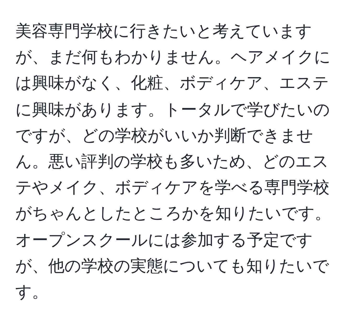 美容専門学校に行きたいと考えていますが、まだ何もわかりません。ヘアメイクには興味がなく、化粧、ボディケア、エステに興味があります。トータルで学びたいのですが、どの学校がいいか判断できません。悪い評判の学校も多いため、どのエステやメイク、ボディケアを学べる専門学校がちゃんとしたところかを知りたいです。オープンスクールには参加する予定ですが、他の学校の実態についても知りたいです。