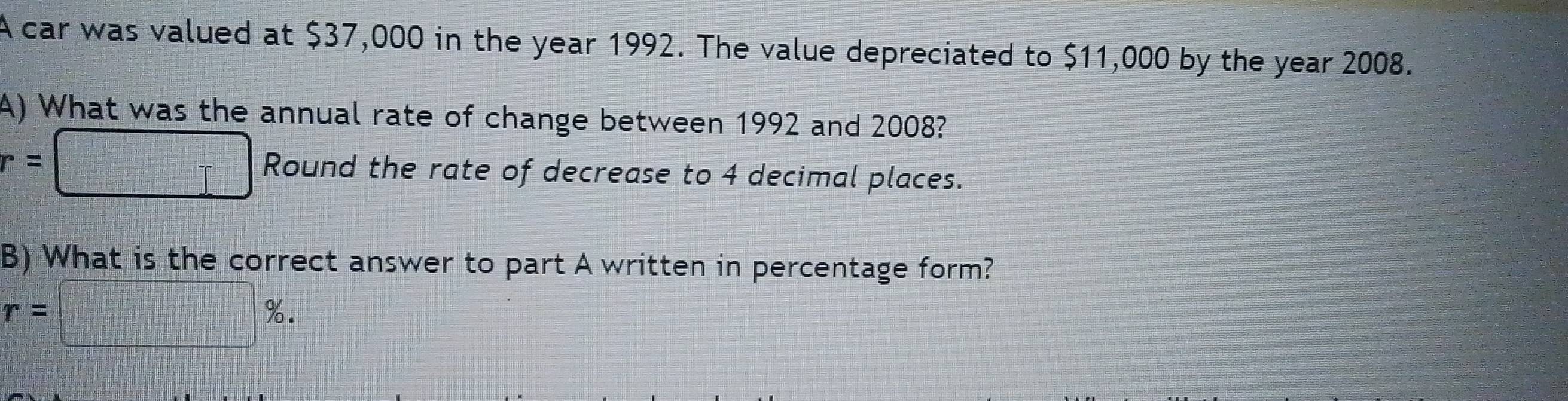 A car was valued at $37,000 in the year 1992. The value depreciated to $11,000 by the year 2008. 
A) What was the annual rate of change between 1992 and 2008?
r=□ Round the rate of decrease to 4 decimal places. 
B) What is the correct answer to part A written in percentage form?
r=□ %.