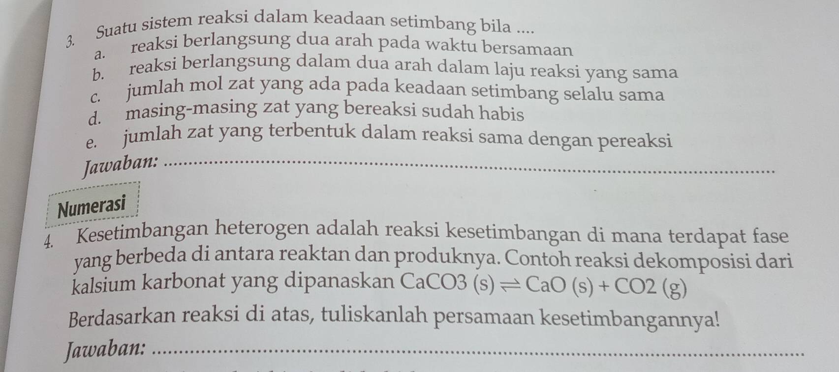 Suatu sistem reaksi dalam keadaan setimbang bila .... 
a. reaksi berlangsung dua arah pada waktu bersamaan 
b. reaksi berlangsung dalam dua arah dalam laju reaksi yang sama 
c. jumlah mol zat yang ada pada keadaan setimbang selalu sama 
d. masing-masing zat yang bereaksi sudah habis 
e. jumlah zat yang terbentuk dalam reaksi sama dengan pereaksi 
Jawaban:_ 
_ 
Numerasi 
4. Kesetimbangan heterogen adalah reaksi kesetimbangan di mana terdapat fase 
yang berbeda di antara reaktan dan produknya. Contoh reaksi dekomposisi dari 
kalsium karbonat yang dipanaskan CaC( CO3(s)leftharpoons CaO(s)+CO2(g)
Berdasarkan reaksi di atas, tuliskanlah persamaan kesetimbangannya! 
Jawaban:_