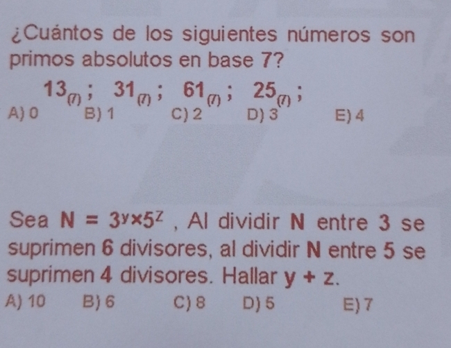 ¿Cuántos de los siguientes números son
primos absolutos en base 7?
A)0 13_(7);31_(7);beginarrayr 61_(7);25_(7); C)2endarray E) 4
Sea N=3^y* 5^z , Al dividir N entre 3 se
suprimen 6 divisores, al dividir N entre 5 se
suprimen 4 divisores. Hallar y+z.
A) 10 B) 6 C) 8 D) 5 E) 7