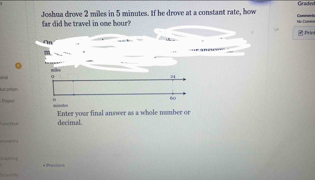 Graded 
Joshua drove 2 miles in 5 minutes. If he drove at a constant rate, how Comments 
far did he travel in one hour? 
No Comme 
a Print 
ind 
lucation 
Paper 
Enter your final answer as a whole number or 
Function decimal. 
eometry 
Graphing 
Previous 
Sclentific