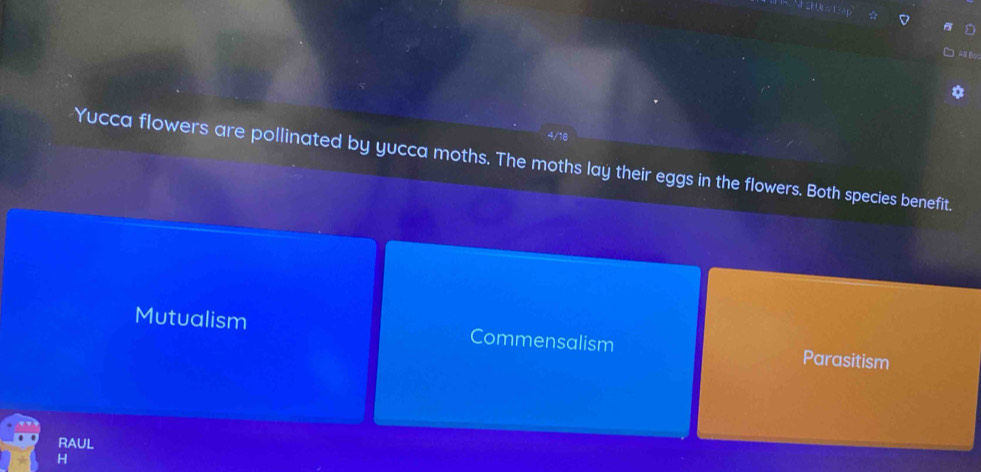 4/18
Yucca flowers are pollinated by yucca moths. The moths lay their eggs in the flowers. Both species benefit.
Mutualism Commensalism Parasitism
RAUL
H