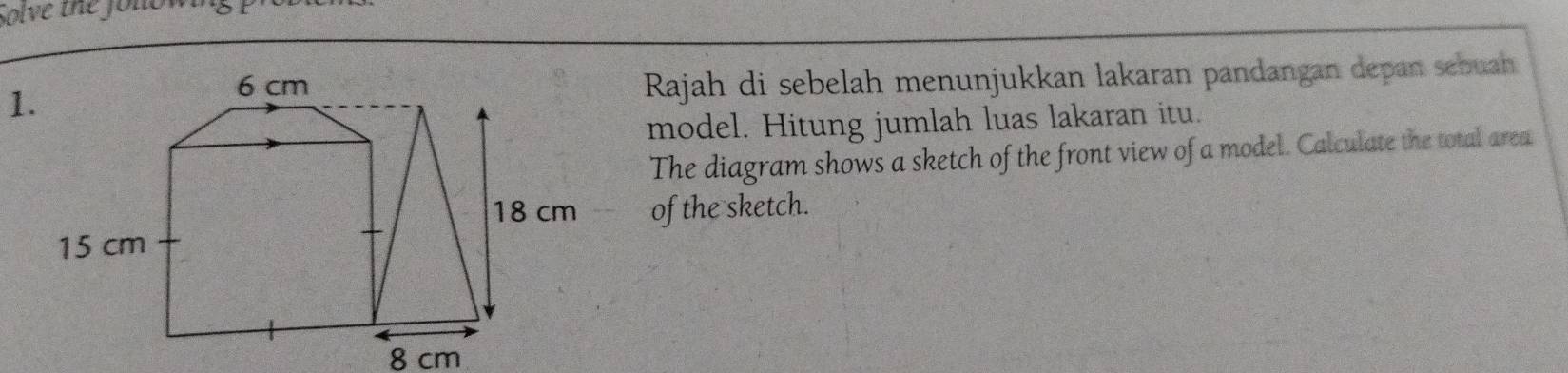 solve the folion 
Rajah di sebelah menunjukkan lakaran pandangan depan sebuah 
model. Hitung jumlah luas lakaran itu. 
The diagram shows a sketch of the front view of a model. Calculate the total area 
of the sketch.