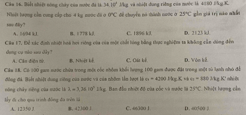 Biết nhiệt nóng chây của nước đả là 34.10^4 J/kg và nhiệt dung riêng của nước là 4180 J/kg.K.
Nhiệt lượng cần cung cấp cho 4 kg nước đã ở 0°C để chuyển nó thành nước ở 25°C gần giá trị nào nhất
sau đây?
A. 1694 kJ. B. 1778 kJ. C. 1896 kJ. D. 2123 kJ.
Câu 17. Để xác định nhiệt hoá hơi riêng của của một chất lỏng bằng thực nghiệm ta không cần dùng đến
dụng cụ nào sau đây?
A. Cân điện tử. B. Nhiệt kể. C. Oát kế. D. Vôn kế.
Câu 18. Có 100 gam nước chứa trong một cốc nhôm khối lượng 100 gam được đặt trong một tủ lạnh nhỏ để
đông đá. Biết nhiệt dung riêng của nước và của nhôm lần lượt là c_1=4200J/kg.K và c_2=880J/kg.K nhiệt
nóng chảy riêng của nước là lambda =3,36.10^5J/kg :. Ban đầu nhiệt độ của cốc và nước là 25°C Nhiệt lượng cần
ầy đi cho quả trình đông đa trên là
A. 12350 J. B. 42300 J. C. 46300 J. D. 40500 J.