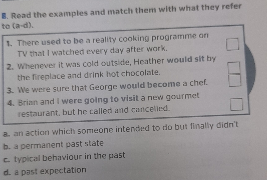 Read the examples and match them with what they refer 
to (a-d). 
1. There used to be a reality cooking programme on 
TV that I watched every day after work. 
2. Whenever it was cold outside, Heather would sit by 
the fireplace and drink hot chocolate. 
3. We were sure that George would become a chef. 
4. Brian and I were going to visit a new gourmet 
restaurant, but he called and cancelled. 
a. an action which someone intended to do but finally didn't 
b. a permanent past state 
c. typical behaviour in the past 
d. a past expectation