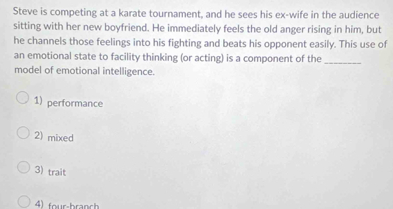 Steve is competing at a karate tournament, and he sees his ex-wife in the audience
sitting with her new boyfriend. He immediately feels the old anger rising in him, but
he channels those feelings into his fighting and beats his opponent easily. This use of
an emotional state to facility thinking (or acting) is a component of the_
model of emotional intelligence.
1) performance
2) mixed
3) trait
4) four-branch