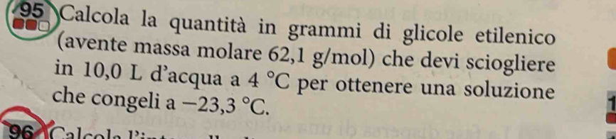 Calcola la quantità in grammi di glicole etilenico 
(avente massa molare 62,1 g/mol) che devi sciogliere 
in 10,0 L d'acqua a 4°C per ottenere una soluzione 
che congeli a-23,3°C.