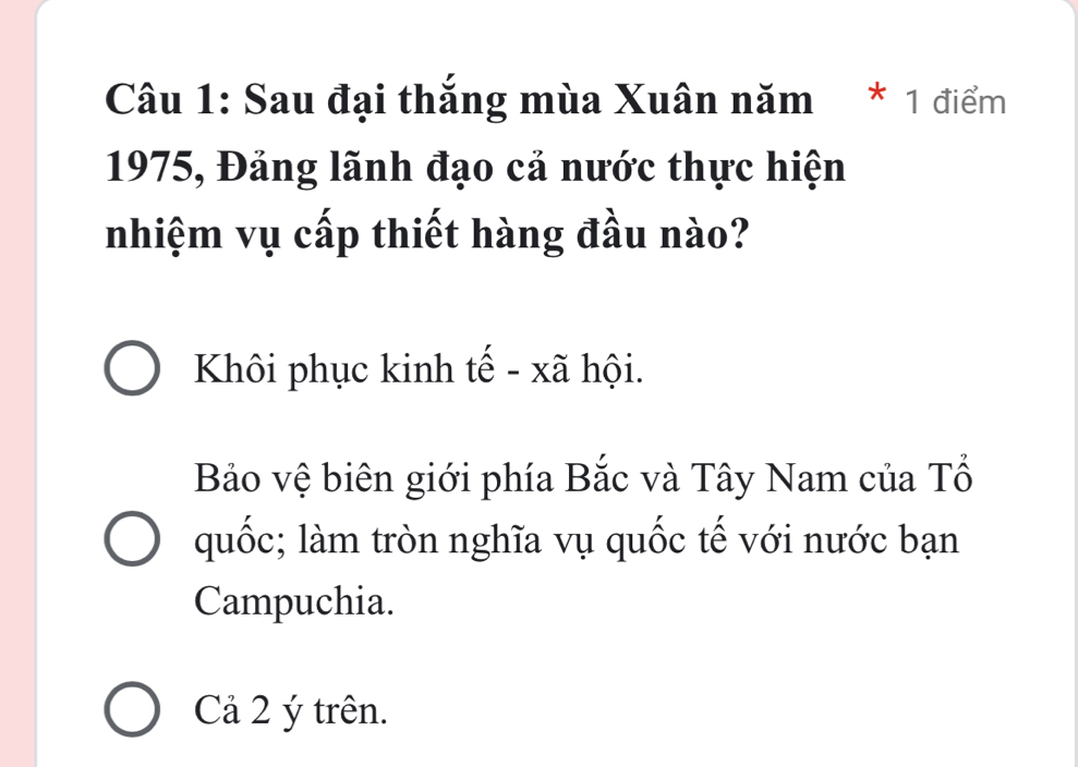 Sau đại thắng mùa Xuân năm * 1 điểm
1975, Đảng lãnh đạo cả nước thực hiện
nhiệm vụ cấp thiết hàng đầu nào?
Khôi phục kinh tế - xã hội.
Bảo vệ biên giới phía Bắc và Tây Nam của Tổ
quốc; làm tròn nghĩa vụ quốc tế với nước bạn
Campuchia.
Cả 2 ý trên.