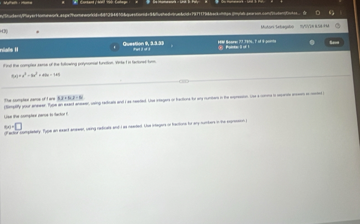 ： MyPath - Home 'A' Content / MAT 150: Colleg= Do Homework - Unit 3: Poly Ds Homework - Unit 3: Pol. 
my/Student/PlayerHomework.aspx7homeworkid=681294610&questionid=9&flushed=true&cid=7971179&back=https://mylab.pearson.com/Student/DoAss_ ☆ 
H3) Mutoni Sebagabo 11/17/24 8.58 PM 
niais II Question 9, 3.3.33 HW Score: 77.78%, 7 of 9 points Save 
Part 2 of 2 ② Points: 0 of 1 
Find the complex zeros of the following polynomial function. Write f in factored form.
f(x)=x^3-9x^2+49x-145
The complex zeros of f are 5.2+5i.2=6i
(Simplity your answer. Type an exact answer, using radicals and i as needed. Use integers or fractions for any numbers in the expression. Use a comma to separate answers as needed) 
Use the complex zeros to factor f.
f(x)=□
ompletely. Type an exact anewer, using radicals and i as needed. Use integers or fractions for any numbers in the expression.)