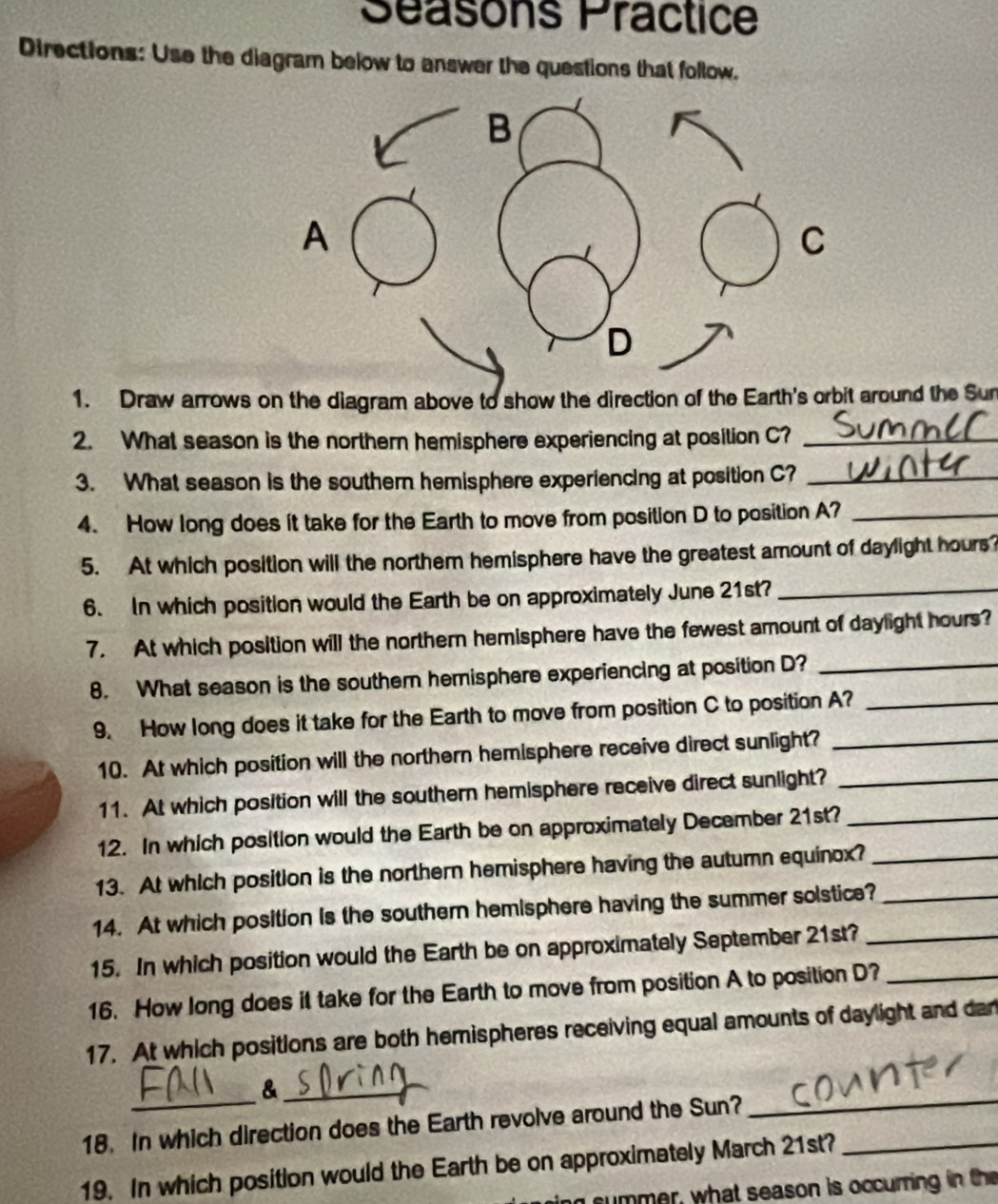 Séasons Practice 
Directions: Use the diagram below to answer the questions that follow. 
1. Draw arrows on the diagram above to show the direction of the Earth's orbit around the Sun 
2. What season is the northern hemisphere experiencing at position C?_ 
3. What season is the southern hemisphere experiencing at position C?_ 
4. How long does it take for the Earth to move from position D to position A?_ 
5. At which position will the northem hemisphere have the greatest amount of daylight hours
6. In which position would the Earth be on approximately June 21st?_ 
7. At which position will the northern hemisphere have the fewest amount of daylight hours? 
8. What season is the souther hemisphere experiencing at position D?_ 
9. How long does it take for the Earth to move from position C to position A?_ 
10. At which position will the northern hemisphere receive direct sunlight?_ 
11. At which position will the southern hemisphere receive direct sunlight?_ 
12. In which position would the Earth be on approximately December 21st?_ 
13. At which position is the northern hemisphere having the autumn equinox?_ 
14. At which position is the southern hemisphere having the summer solstice?_ 
15. In which position would the Earth be on approximately September 21st?_ 
16. How long does it take for the Earth to move from position A to position D?_ 
17. At which positions are both hemispheres receiving equal amounts of daylight and dan 
_& 
18. In which direction does the Earth revolve around the Sun? 
19. In which position would the Earth be on approximately March 21st?_ 
d summer, what season is occurring in the