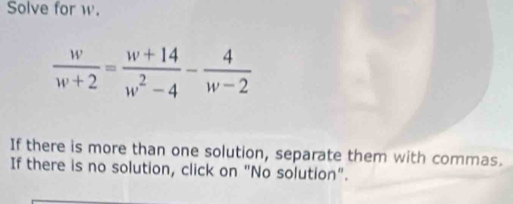 Solve for w.
 w/w+2 = (w+14)/w^2-4 - 4/w-2 
If there is more than one solution, separate them with commas. 
If there is no solution, click on "No solution".