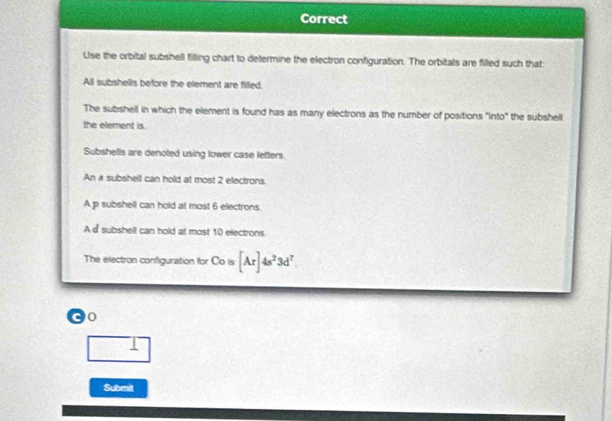 Correct 
Use the orbital subshell filling chart to determine the electron configuration. The orbitals are filled such that 
All subshells before the element are filled. 
The subshell in which the element is found has as many electrons as the number of positions "into" the subshell 
the element is. 
Subshells are denoted using lower case letters 
An a subshell can hold at most 2 electrons. 
A p subshell can hold at most 6 electrons. 
A d subshell can hold at most 10 electrons 
The ellectron configuration for Co is ois[Ar]4s^23d^7
0 
Submit