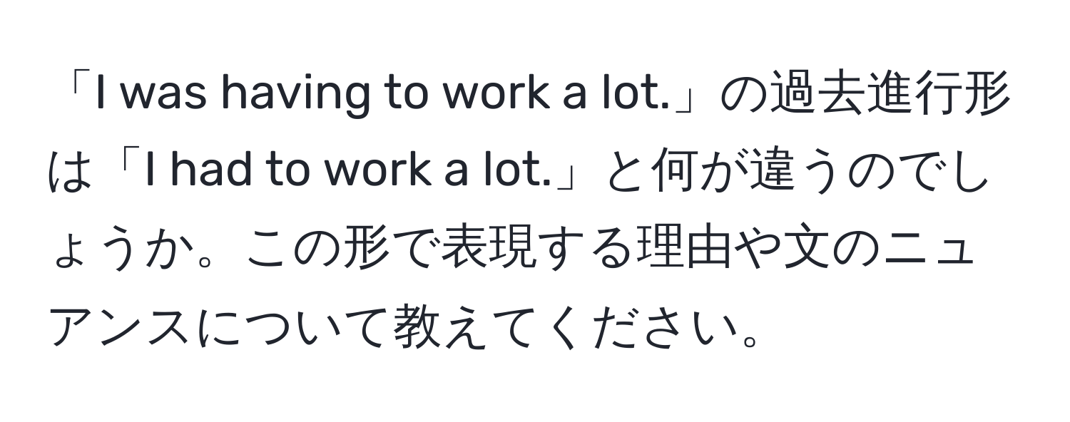 「I was having to work a lot.」の過去進行形は「I had to work a lot.」と何が違うのでしょうか。この形で表現する理由や文のニュアンスについて教えてください。