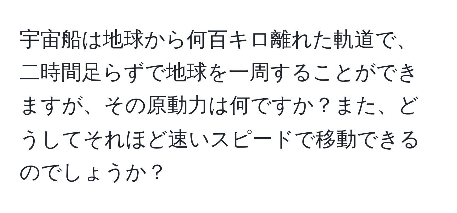 宇宙船は地球から何百キロ離れた軌道で、二時間足らずで地球を一周することができますが、その原動力は何ですか？また、どうしてそれほど速いスピードで移動できるのでしょうか？