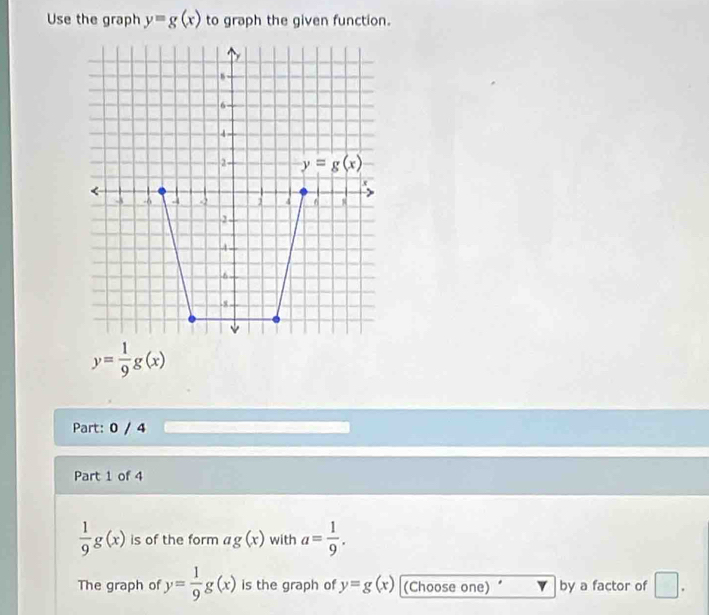 Use the graph y=g(x) to graph the given function.
y= 1/9 g(x)
Part: 0 / 4
Part 1 of 4
 1/9 g(x) is of the form ag(x) with a= 1/9 .
The graph of y= 1/9 g(x) is the graph of y=g(x) (Choose one) by a factor of □ .