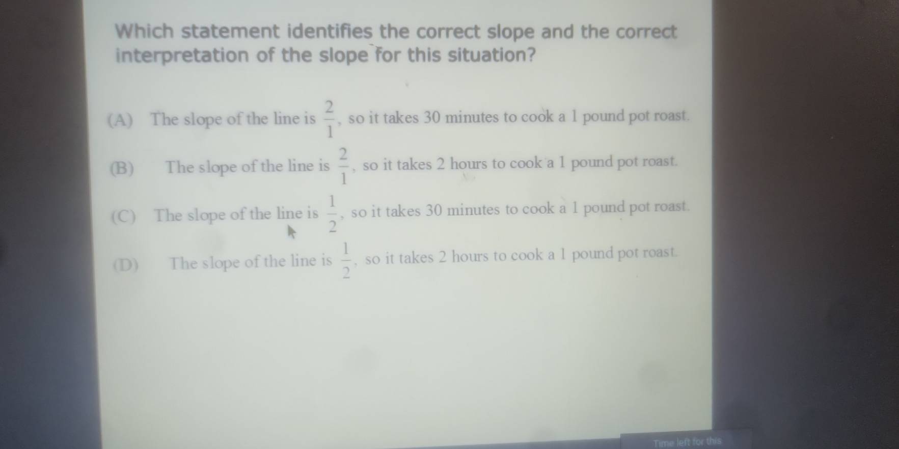 Which statement identifies the correct slope and the correct
interpretation of the slope for this situation?
(A) The slope of the line is  2/1  , so it takes 30 minutes to cook a 1 pound pot roast.
(B) The slope of the line is  2/1  , so it takes 2 hours to cook a 1 pound pot roast.
(C) The slope of the line is  1/2  , so it takes 30 minutes to cook a 1 pound pot roast.
(D) The slope of the line is  1/2  , so it takes 2 hours to cook a 1 pound pot roast.
Time left for this