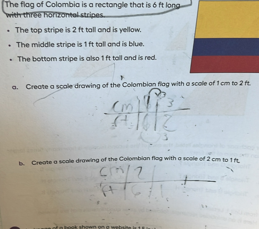 The flag of Colombia is a rectangle that is 6 ft long 
with three horizontal stripes. 
The top stripe is 2 ft tall and is yellow. 
The middle stripe is 1 ft tall and is blue. 
The bottom stripe is also 1 ft tall and is red. 
a. Create a scale drawing of the Colombian flag with a scale of 1 cm to 2 ft. 
b. Create a scale drawing of the Colombian flag with a scale of 2 cm to 1 ft. 
of a book shown on a website is 1 s