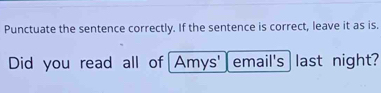 Punctuate the sentence correctly. If the sentence is correct, leave it as is. 
Did you read all of Amys' email's ast night?