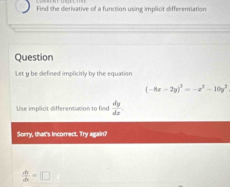 Corrent objective
Find the derivative of a function using implicit differentiation
Question
Let y be defined implicitly by the equation
(-8x-2y)^3=-x^2-10y^2. 
Use implicit differentiation to find  dy/dx . 
Sorry, that's incorrect. Try again?
 dy/dx =□