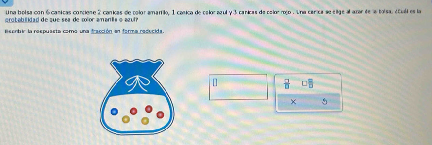 Una bolsa con 6 canicas contiene 2 canicas de color amarillo, 1 canica de color azul y 3 canicas de color rojo . Una canica se elige al azar de la bolsa. ¿Cuál es la 
probabilidad de que sea de color amarillo o azul? 
Escribir la respuesta como una fracción en forma reducida.
 □ /□   □  □ /□  
×