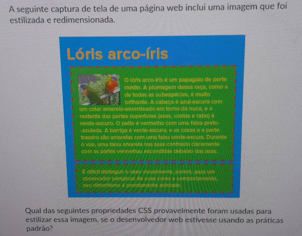 A seguinte captura de tela de uma página web inclui uma imagem que foi 
estilizada e redimensionada. 
Qual das seguintes propriedades CSS provavelmente foram usadas para 
estilizar essa imagem, se o desenvolvedor web estivesse usando as práticas 
padrão?