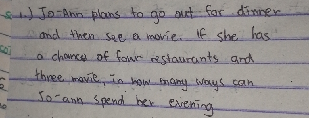 1 ) Jo Amn plans to go out for dinner 
and then see a movie. If she has 
a chance of four restaurants and 
three movie in how many ways can 
So ann spend her evening 
o