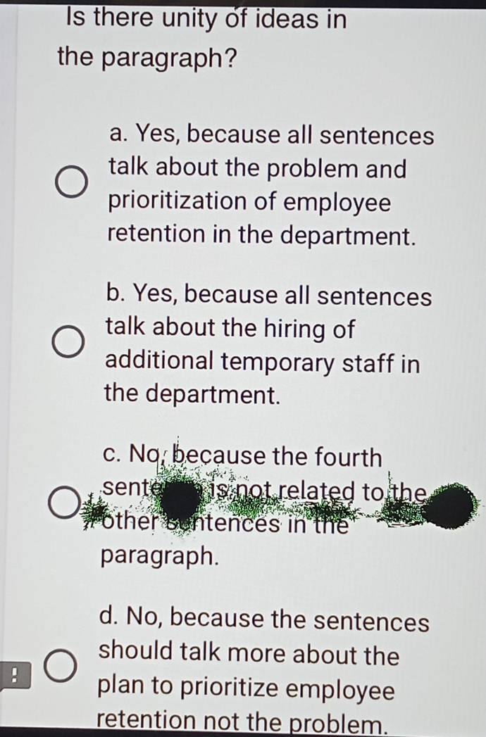 Is there unity of ideas in
the paragraph?
a. Yes, because all sentences
talk about the problem and
prioritization of employee
retention in the department.
b. Yes, because all sentences
talk about the hiring of
additional temporary staff in
the department.
c. No, because the fourth
sente is not related to the 
other sentences in the
paragraph.
d. No, because the sentences
should talk more about the
:
plan to prioritize employee
retention not the problem.