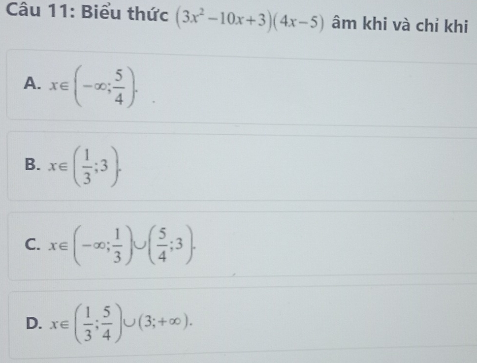 Biểu thức (3x^2-10x+3)(4x-5) âm khi và chỉ khi
A. x∈ (-∈fty ; 5/4 ).
B. x∈ ( 1/3 ;3).
C. x∈ (-∈fty ; 1/3 )∪ ( 5/4 ;3).
D. x∈ ( 1/3 ; 5/4 )∪ (3;+∈fty ).