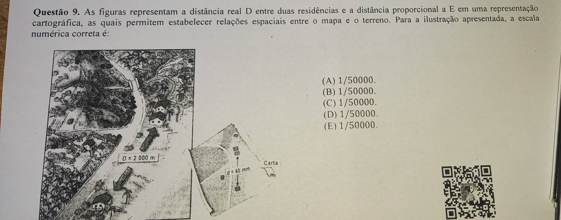 As figuras representam a distância real D entre duas residências e a distância proporcional a E em uma representação
cartográfica, as quais permitem estabelecer relações espaciais entre o mapa e o terreno. Para a ilustração apresentada, a escala
numérica correta é:
(A) 1/50000.
(B) 1/50000.
(C) 1/50000.
(D) 1/50000.
(E) 1/50000.