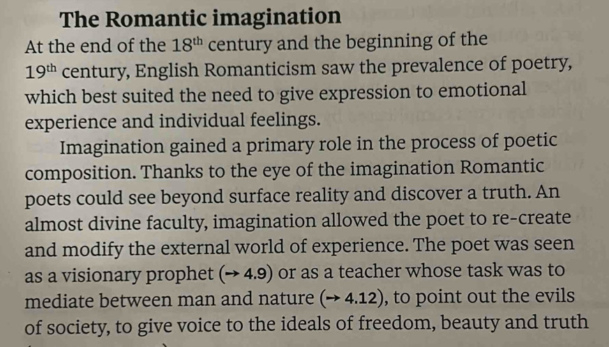 The Romantic imagination 
At the end of the 18^(th) century and the beginning of the
19^(th) century, English Romanticism saw the prevalence of poetry, 
which best suited the need to give expression to emotional 
experience and individual feelings. 
Imagination gained a primary role in the process of poetic 
composition. Thanks to the eye of the imagination Romantic 
poets could see beyond surface reality and discover a truth. An 
almost divine faculty, imagination allowed the poet to re-create 
and modify the external world of experience. The poet was seen 
as a visionary prophet (to 4.9) ) or as a teacher whose task was to 
mediate between man and nature (to 4.12) , to point out the evils 
of society, to give voice to the ideals of freedom, beauty and truth