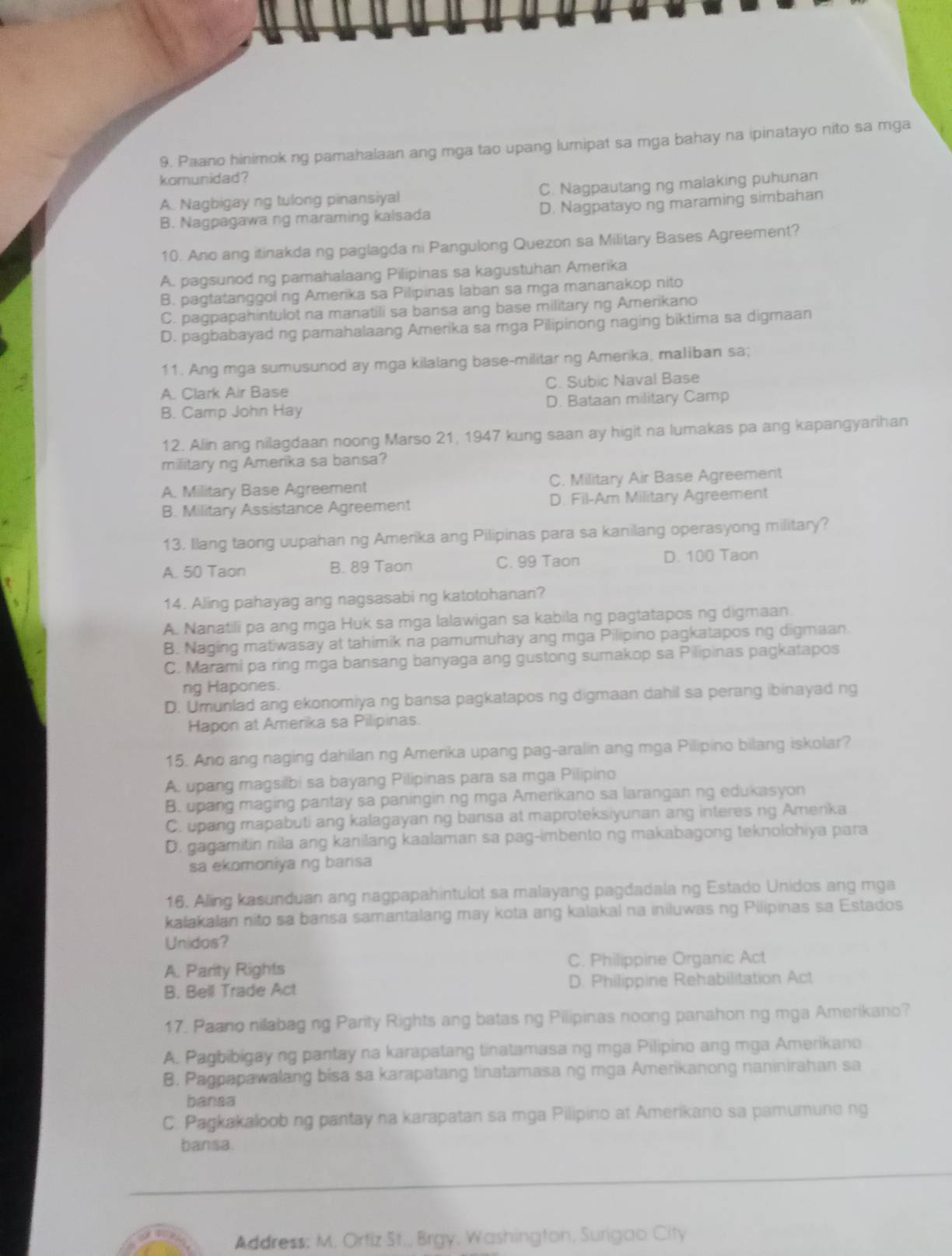 Paano hinimok ng pamahalaan ang mga tao upang lumipat sa mga bahay na ipinatayo nito sa mga
komunidad?
A. Nagbigay ng tulong pinansiyal C. Nagpautang ng malaking puhunan
B. Nagpagawa ng maraming kalsada D. Nagpatayo ng maraming simbahan
10. Ano ang itinakda ng paglagda ni Pangulong Quezon sa Military Bases Agreement?
A. pagsunod ng pamahalaang Pilipinas sa kagustuhan Amerika
B. pagtatanggol ng Amerika sa Pilipinas laban sa mga mananakop nito
C. pagpapahintulot na manatili sa bansa ang base military ng Amerikano
D. pagbabayad ng pamahalaang Amerika sa mga Pilipinong naging biktima sa digmaan
11. Ang mga sumusunod ay mga kilalang base-militar ng Amerika, maliban sa;
A. Clark Air Base C. Subic Naval Base
B. Camp John Hay D. Bataan military Camp
12. Alin ang nilagdaan noong Marso 21, 1947 kung saan ay higit na lumakas pa ang kapangyarihan
military ng Amerika sa bansa?
A. Military Base Agreement C. Military Air Base Agreement
B. Military Assistance Agreement D. Fil-Am Military Agreement
13. Ilang taong uupahan ng Amerika ang Pilipinas para sa kanilang operasyong military?
A. 50 Taon B. 89 Taon C. 99 Taon
D. 100 Taon
14. Aling pahayag ang nagsasabi ng katotohanan?
A. Nanatili pa ang mga Huk sa mga lalawigan sa kabila ng pagtatapos ng digmaan.
B. Naging matiwasay at tahimik na pamumuhay ang mga Pilipino pagkatapos ng digmaan.
C. Marami pa ring mga bansang banyaga ang gustong sumakop sa Pilipinas pagkatapos
ng Hapones.
D. Umunlad ang ekonomiya ng bansa pagkatapos ng digmaan dahil sa perang ibinayad ng
Hapon at Amerika sa Pilipinas.
15. Ano ang naging dahilan ng Amerika upang pag-aralin ang mga Pilipino bilang iskolar?
A. upang magsilbi sa bayang Pilipinas para sa mga Pilipino
B. upang maging pantay sa paningin ng mga Amerikano sa larangan ng edukasyon
C. upang mapabuti ang kalagayan ng bansa at maproteksiyunan ang interes ng Amerika
D. gagamitin nila ang kanilang kaalaman sa pag-imbento ng makabagong teknolohiya para
sa ekomoniya ng bansa
16. Aling kasunduan ang nagpapahintulot sa malayang pagdadala ng Estado Unidos ang mga
kalakalan nito sa bansa samantalang may kota ang kalakal na iniluwas ng Pilipinas sa Estados
Unidos?
A. Parity Rights C. Philippine Organic Act
B. Bell Trade Act D. Philippine Rehabilitation Act
17. Paano nilabag ng Parity Rights ang batas ng Pilipinas noong panahon ng mga Amerikano?
A. Pagbibigay ng pantay na karapatang tinatamasa ng mga Pilipino ang mga Amerikano
B. Pagpapawalang bisa sa karapatang tinatamasa ng mga Amerikanong naninirahan sa
bansa
C. Pagkakaloob ng pantay na karapatan sa mga Pilipino at Amerikano sa pamumune ng
bansa.
Address; M. Ortiz St., Brgy, Washington, Surigao City