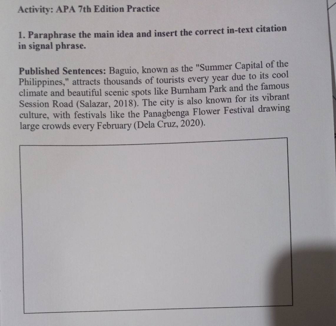 Activity: APA 7th Edition Practice 
1. Paraphrase the main idea and insert the correct in-text citation 
in signal phrase. 
Published Sentences: Baguio, known as the "Summer Capital of the 
Philippines," attracts thousands of tourists every year due to its cool 
climate and beautiful scenic spots like Burnham Park and the famous 
Session Road (Salazar, 2018). The city is also known for its vibrant 
culture, with festivals like the Panagbenga Flower Festival drawing 
large crowds every February (Dela Cruz, 2020).