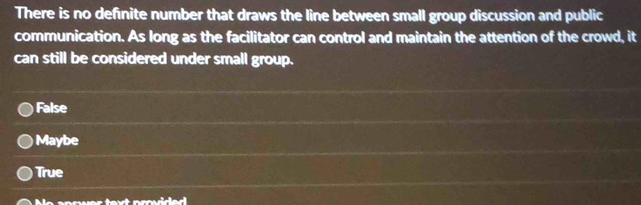 There is no definite number that draws the line between small group discussion and public
communication. As long as the facilitator can control and maintain the attention of the crowd, it
can still be considered under small group.
False
Maybe
True