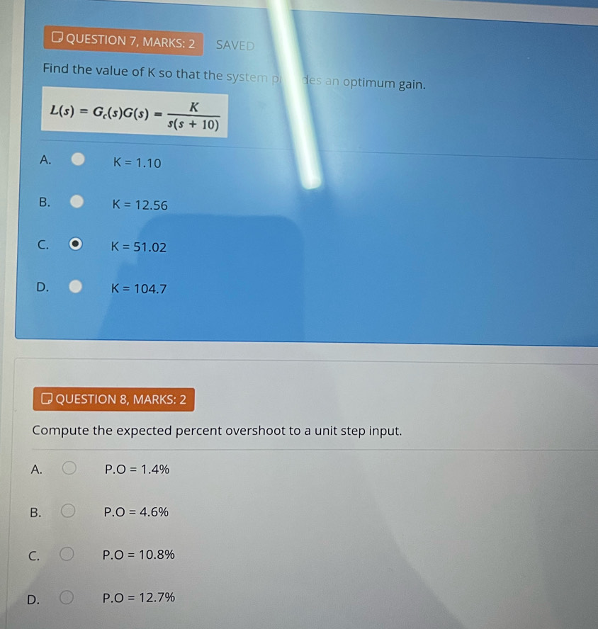 QUESTION 7, MARKS: 2 SAVED
Find the value of K so that the system pr des an optimum gain.
L(s)=G_c(s)G(s)= K/s(s+10) 
A. K=1.10
B. K=12.56
C. K=51.02
D. K=104.7
# QUESTION 8, MARKS: 2
Compute the expected percent overshoot to a unit step input.
A. P.O=1.4%
B. P.O=4.6%
C. P.O=10.8%
D. P. O=12.7%