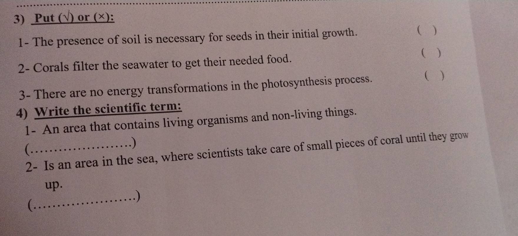 Put (√) or (×): 
 
1- The presence of soil is necessary for seeds in their initial growth. ) 
( ) 
2- Corals filter the seawater to get their needed food. 
3- There are no energy transformations in the photosynthesis process. 
( ) 
4) Write the scientific term: 
1- An area that contains living organisms and non-living things. 
( 
.) 
2- Is an area in the sea, where scientists take care of small pieces of coral until they grow 
up. 
_) 
