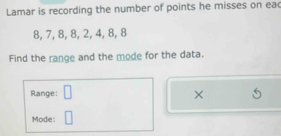 Lamar is recording the number of points he misses on eac
8, 7, 8, 8, 2, 4, 8, 8
Find the range and the mode for the data. 
Range: □ × 5 
Mode: □