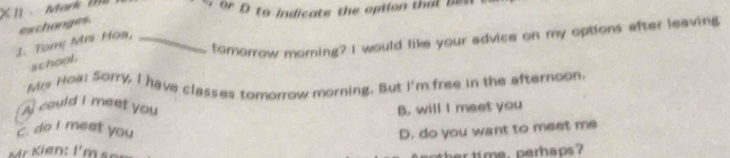 to indicate the option that ====
exchanges.
1. Tom Mis Hoa,_
tomorrow morning? I would like your advice on my options after leaving
school.
Mrs Noa: Sorry, I have classes tomorrow morning. But I'm free in the afternoon.
A could I meet you B. will I meet you
c. do I meet you D. do you want to meet me
K i en m 
her ti me, perhaps